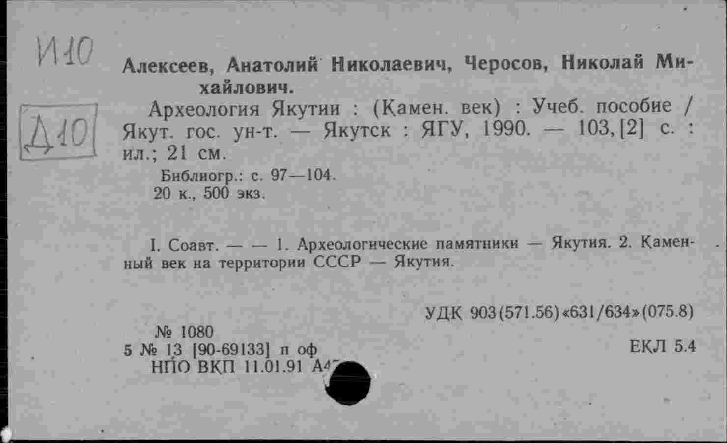 ﻿ию
Алексеев, Анатолий Николаевич, Черосов, Николай Михайлович.
Археология Якутии : (Камен, век) : Учеб, пособие / Якут. гос. ун-т. — Якутск : ЯГУ, 1990. — 103, [2] с. : ил.; 21 см.
Библиогр.: с. 97—104.
20 к., 500 экз.
I. Соавт. — — 1. Археологические памятники — Якутия. 2. Каменный век на территории СССР — Якутия.
№ 1080
5 № 13 [90-69133] п оф НПО ВКП 11.01.91 A'fi
УДК 903(571.56)«631/634»(075.8)
ЕКЛ 5.4